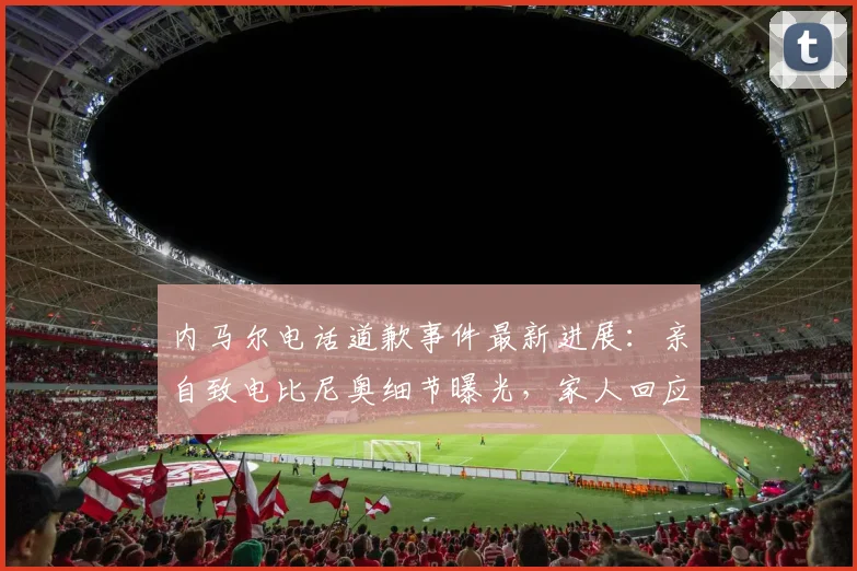 内马尔电话道歉事件最新进展：亲自致电比尼奥细节曝光，家人回应与外媒报道真相