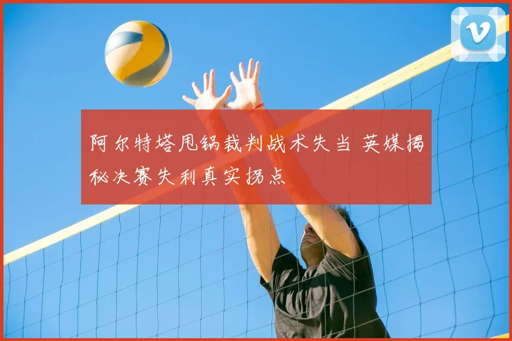 阿尔特塔甩锅裁判战术失当 英媒揭秘决赛失利真实拐点