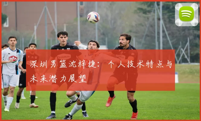 深圳男篮沈梓捷：个人技术特点与未来潜力展望