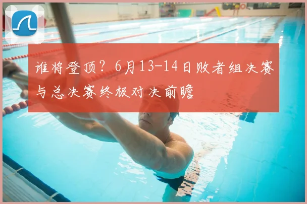 谁将登顶?6月13-14日败者组决赛与总决赛终极对决前瞻