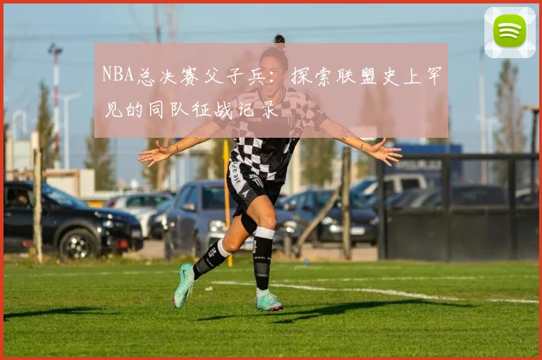 NBA总决赛父子兵:探索联盟史上罕见的同队征战记录
