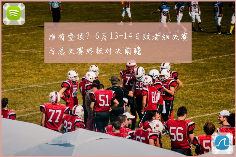 谁将登顶？6月13-14日败者组决赛与总决赛终极对决前瞻