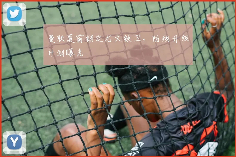 曼联夏窗锁定尤文铁卫，防线升级计划曝光