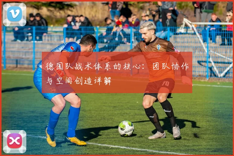 德国队战术体系的核心：团队协作与空间创造详解