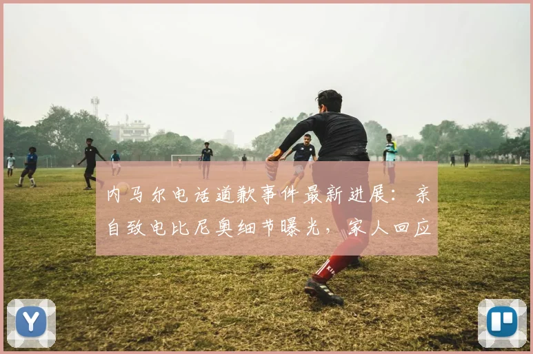 内马尔电话道歉事件最新进展：亲自致电比尼奥细节曝光，家人回应与外媒报道真相