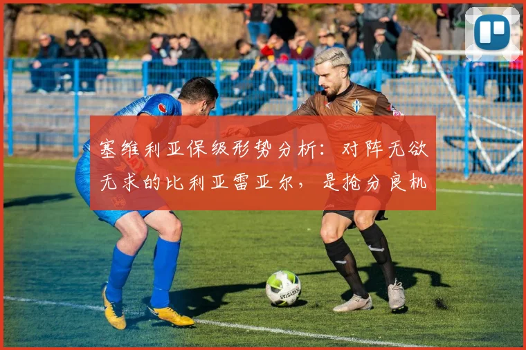 塞维利亚保级形势分析：对阵无欲无求的比利亚雷亚尔，是抢分良机还是潜在陷阱？