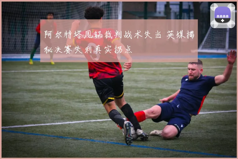 阿尔特塔甩锅裁判战术失当 英媒揭秘决赛失利真实拐点