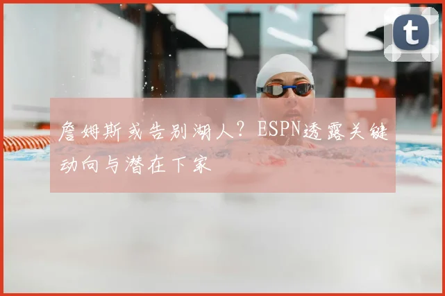 詹姆斯或告别湖人？ESPN透露关键动向与潜在下家