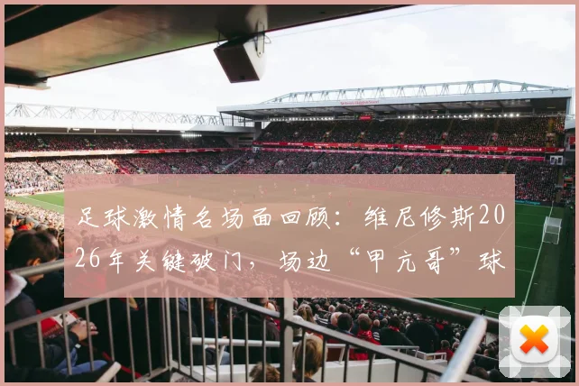 足球激情名场面回顾：维尼修斯2026年关键破门，场边“甲亢哥”球迷失控怒吼庆祝引爆网络