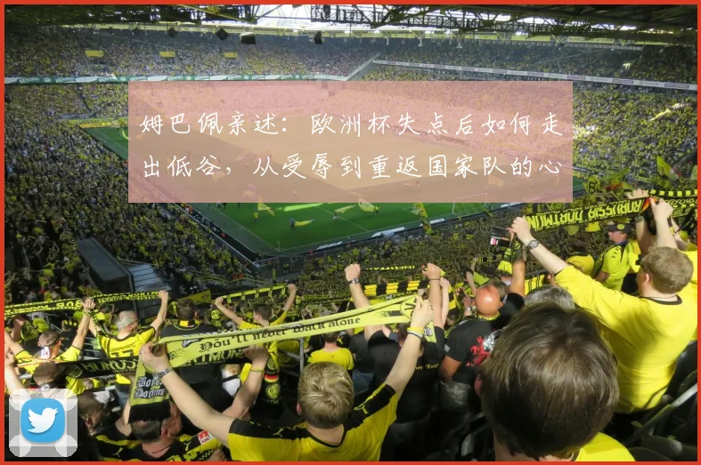 姆巴佩亲述:欧洲杯失点后如何走出低谷,从受辱到重返国家队的心路历程