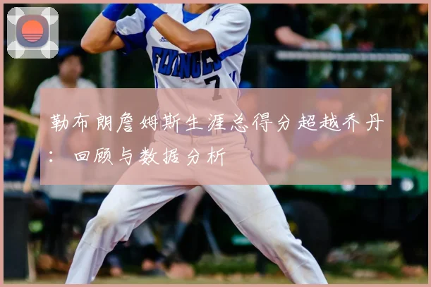 勒布朗詹姆斯生涯总得分超越乔丹:回顾与数据分析