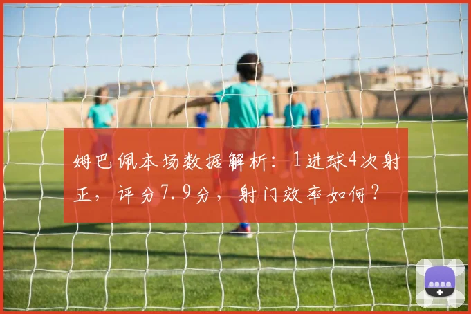 姆巴佩本场数据解析：1进球4次射正，评分7.9分，射门效率如何？