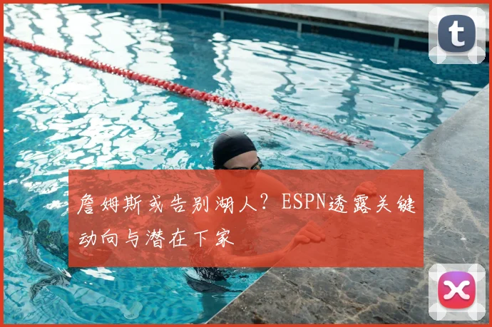 詹姆斯或告别湖人？ESPN透露关键动向与潜在下家