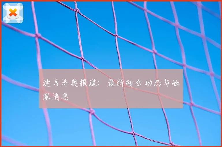 迪马济奥报道：最新转会动态与独家消息