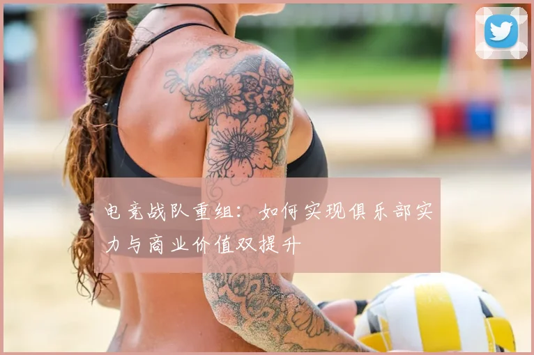 电竞战队重组：如何实现俱乐部实力与商业价值双提升
